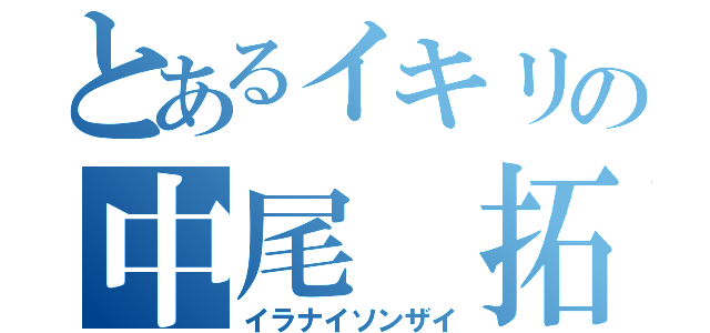 とあるイキリの中尾 拓（イラナイソンザイ）