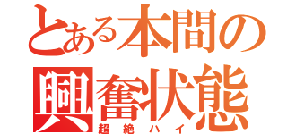 とある本間の興奮状態（超絶ハイ）