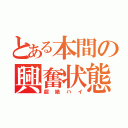 とある本間の興奮状態（超絶ハイ）