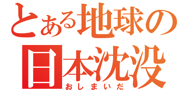 とある地球の日本沈没（おしまいだ）