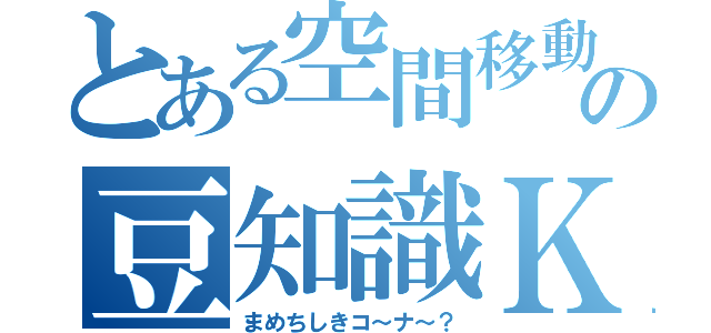 とある空間移動の豆知識Ｋ？（まめちしきコ～ナ～？）