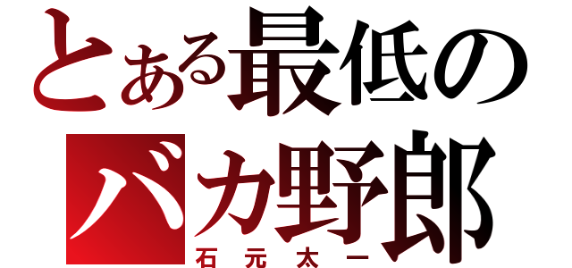 とある最低のバカ野郎（石元太一）