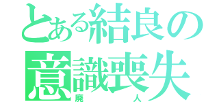 とある結良の意識喪失（廃人）