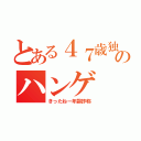 とある４７歳独身中年オッサンのハンゲ ｈｅｄｅｙｕｋｉ 包茎ウンコ（きったねー年齢詐称）