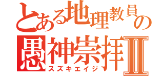 とある地理教員の愚神崇拝Ⅱ（スズキエイジ）