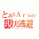 とあるＡｒｕの現実逃避（アルバイト）