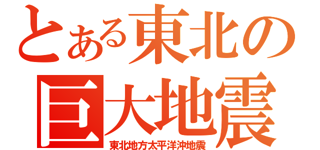 とある東北の巨大地震（東北地方太平洋沖地震）