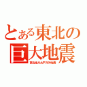 とある東北の巨大地震（東北地方太平洋沖地震）