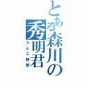 とある森川の秀明君（うんこ野郎）