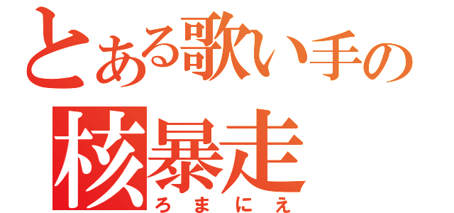 とある歌い手の核暴走（ろまにえ）