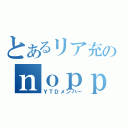 とあるリア充のｎｏｐｐｙ（ＹＴＤメンバー）