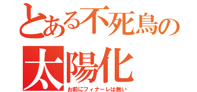 とある不死鳥の太陽化（お前にフィナーレは無い）