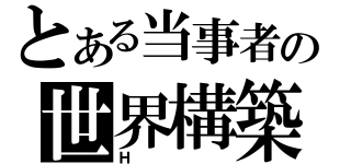 とある当事者の世界構築（Ｈ）