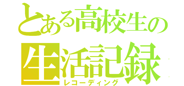 とある高校生の生活記録（レコーディング）