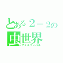 とある２－２の虫世界（フェスティバル）