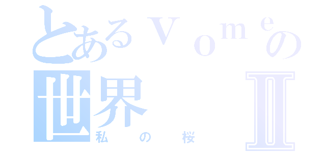 とあるｖｏｍｅの世界Ⅱ（私の桜）