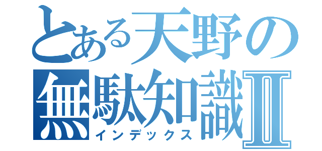 とある天野の無駄知識Ⅱ（インデックス）