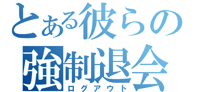 とある彼らの強制退会（ログアウト）