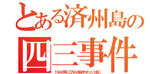 とある済州島の四三事件（１９４８年に三万人が殺されチュジェ島に）