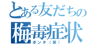 とある友だちの梅毒症状（ポンチ（笑））