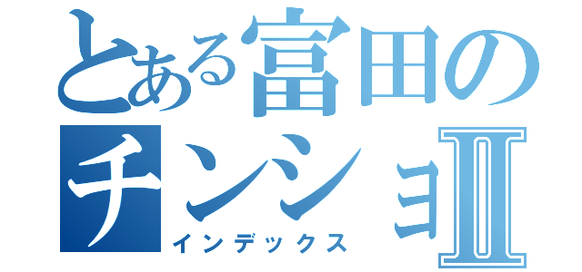 とある富田のチンショ目録Ⅱ（インデックス）