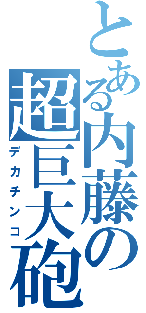 とある内藤の超巨大砲（デカチンコ）