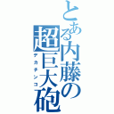 とある内藤の超巨大砲（デカチンコ）