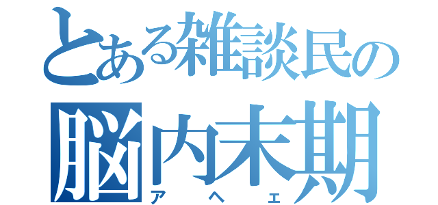 とある雑談民の脳内末期（アヘェ）