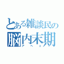 とある雑談民の脳内末期（アヘェ）