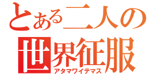 とある二人の世界征服（アタマワイテマス）