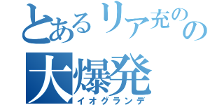 とあるリア充のの大爆発（イオグランデ）