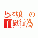 とある娘の自慰行為（オナニー）