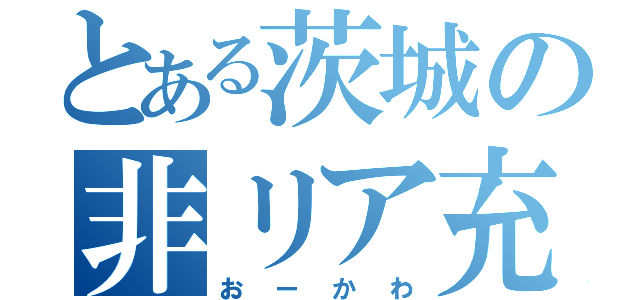 とある茨城の非リア充（おーかわ）