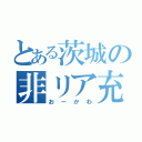 とある茨城の非リア充（おーかわ）