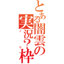 とある闇雲の実況？枠（ノリ）