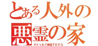 とある人外の悪霊の家（クトゥルフ神話ＴＲＰＧ）