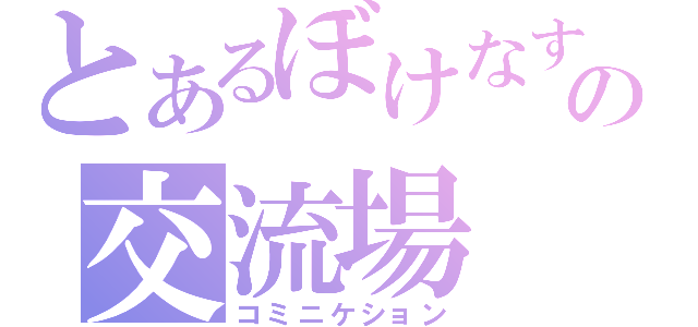 とあるぼけなすの交流場（コミニケション）