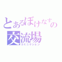 とあるぼけなすの交流場（コミニケション）