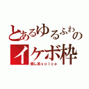 とあるゆるふわのイケボ枠（癒し系ｖｏｉｃｅ）