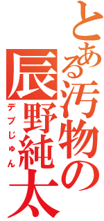 とある汚物の辰野純太郎（デブじゅん）