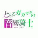 とあるガガガガンマンの音響騎士（　ドドドガッサー　ゴゴゴゴライアス　）