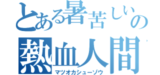 とある暑苦しいの熱血人間（マツオカシューゾウ）