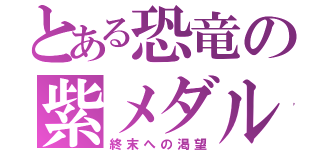 とある恐竜の紫メダル（終末への渇望）