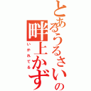 とあるうるさいやつの畔上かずお（いかれてる）