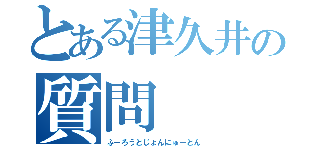 とある津久井の質問（ふーろうとじょんにゅーとん）