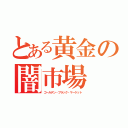 とある黄金の闇市場（ゴールデン・ブラック・マーケット）