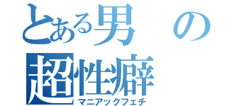 とある男の超性癖（マニアックフェチ）