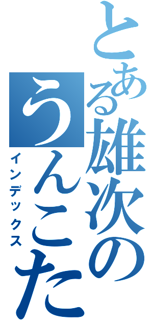 とある雄次のうんこたれ（インデックス）