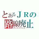 とあるＪＲの路線廃止（デッドトラック）