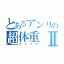 とあるアンリの超体重Ⅱ（ファット）